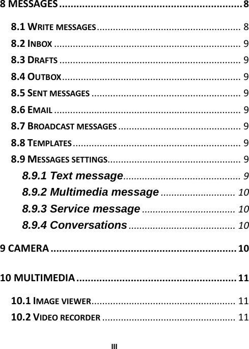  III8MESSAGES................................................................8 8.1WRITEMESSAGES......................................................8 8.2INBOX......................................................................9 8.3DRAFTS....................................................................9 8.4OUTBOX...................................................................9 8.5SENTMESSAGES........................................................9 8.6EMAIL......................................................................9 8.7BROADCASTMESSAGES..............................................9 8.8TEMPLATES...............................................................9 8.9MESSAGESSETTINGS..................................................9 8.9.1 Text message............................................9 8.9.2 Multimedia message............................10 8.9.3 Service message...................................10 8.9.4 Conversations........................................10 9CAMERA.................................................................10 10MULTIMEDIA........................................................11 10.1IMAGEVIEWER......................................................11 10.2VIDEORECORDER..................................................11 