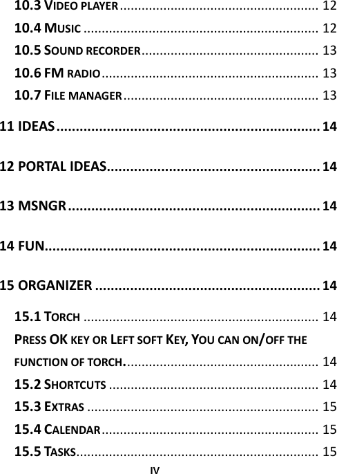  IV10.3VIDEOPLAYER.......................................................12 10.4MUSIC.................................................................12 10.5SOUNDRECORDER.................................................13 10.6FMRADIO............................................................13 10.7FILEMANAGER......................................................13 11IDEAS....................................................................14 12PORTALIDEAS.......................................................14 13MSNGR.................................................................14 14FUN.......................................................................14 15ORGANIZER..........................................................14 15.1TORCH.................................................................14 PRESSOKKEYORLEFTSOFTKEY,YOUCANON/OFFTHEFUNCTIONOFTORCH......................................................14 15.2SHORTCUTS..........................................................14 15.3EXTRAS................................................................15 15.4CALENDAR............................................................15 15.5TASKS...................................................................15 