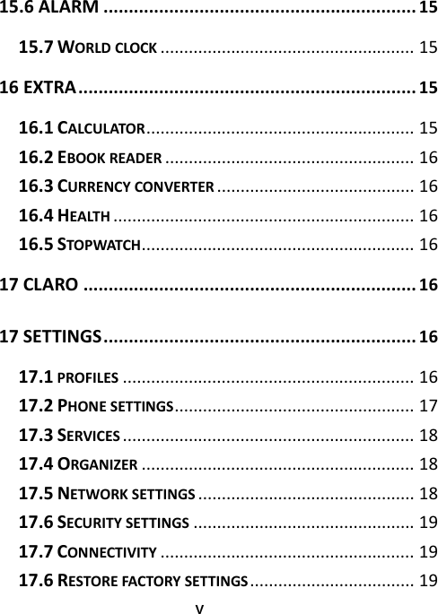  V15.6ALARM..............................................................15 15.7WORLDCLOCK......................................................15 16EXTRA...................................................................15 16.1CALCULATOR.........................................................15 16.2EBOOKREADER.....................................................16 16.3CURRENCYCONVERTER..........................................16 16.4HEALTH................................................................16 16.5STOPWATCH..........................................................16 17CLARO..................................................................16 17SETTINGS..............................................................16 17.1PROFILES..............................................................16 17.2PHONESETTINGS...................................................17 17.3SERVICES..............................................................18 17.4ORGANIZER..........................................................18 17.5NETWORKSETTINGS..............................................18 17.6SECURITYSETTINGS...............................................19 17.7CONNECTIVITY......................................................19 17.6RESTOREFACTORYSETTINGS...................................19 