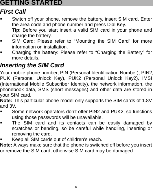  6GETTING STARTED First Call   Switch off your phone, remove the battery, insert SIM card. Enter the area code and phone number and press Dial Key. Tip: Before you start insert a valid SIM card in your phone and charge the battery.   SIM Card: Please refer to “Mounting the SIM Card” for more information on installation.   Charging the battery: Please refer to “Charging the Battery” for more details. Inserting the SIM Card Your mobile phone number, PIN (Personal Identification Number), PIN2, PUK (Personal Unlock Key), PUK2 (Personal Unlock Key2), IMSI (International Mobile Subscriber Identity), the network information, the phonebook data, SMS (short messages) and other data are stored in your SIM card. Note: This particular phone model only supports the SIM cards of 1.8V and 3V.   Some network operators don’t offer PIN2 and PUK2, so functions using those passwords will be unavailable.   The SIM card and its contacts can be easily damaged by scratches or bending, so be careful while handling, inserting or removing the card.   Keep all SIM cards out of children’s reach. Note: Always make sure that the phone is switched off before you insert or remove the SIM card, otherwise SIM card may be damaged. 