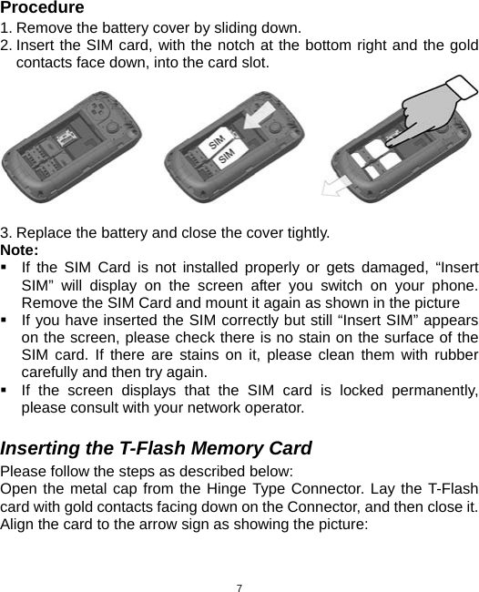  7Procedure 1. Remove the battery cover by sliding down. 2. Insert the SIM card, with the notch at the bottom right and the gold contacts face down, into the card slot.   3. Replace the battery and close the cover tightly. Note:   If the SIM Card is not installed properly or gets damaged, “Insert SIM” will display on the screen after you switch on your phone. Remove the SIM Card and mount it again as shown in the picture   If you have inserted the SIM correctly but still “Insert SIM” appears on the screen, please check there is no stain on the surface of the SIM card. If there are stains on it, please clean them with rubber carefully and then try again.   If the screen displays that the SIM card is locked permanently, please consult with your network operator.    Inserting the T-Flash Memory Card Please follow the steps as described below: Open the metal cap from the Hinge Type Connector. Lay the T-Flash card with gold contacts facing down on the Connector, and then close it. Align the card to the arrow sign as showing the picture:   