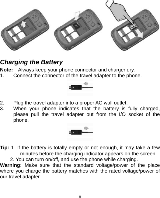  8  Charging the Battery Note:    Always keep your phone connector and charger dry. 1.  Connect the connector of the travel adapter to the phone.  2.  Plug the travel adapter into a proper AC wall outlet.   3.  When your phone indicates that the battery is fully charged, please pull the travel adapter out from the I/O socket of the phone.  Tip: 1. If the battery is totally empty or not enough, it may take a few minutes before the charging indicator appears on the screen. 2. You can turn on/off, and use the phone while charging. Warning:  Make sure that the standard voltage/power of the place where you charge the battery matches with the rated voltage/power of our travel adapter.    