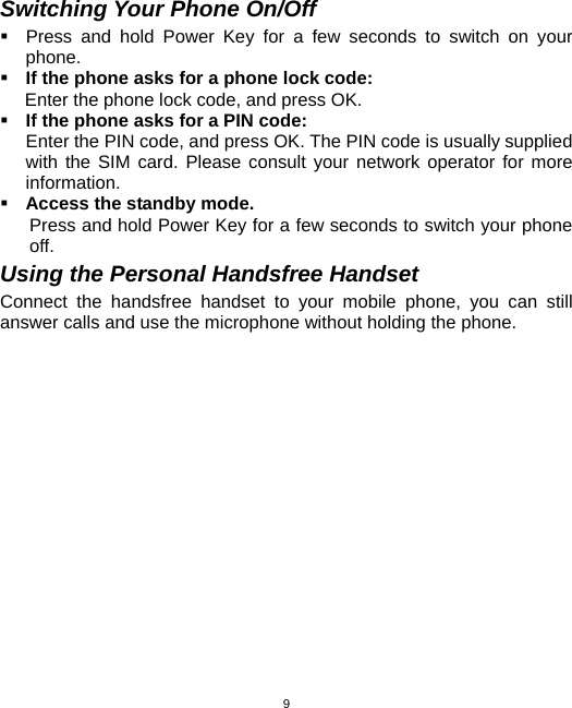  9Switching Your Phone On/Off   Press and hold Power Key for a few seconds to switch on your phone.   If the phone asks for a phone lock code: Enter the phone lock code, and press OK.    If the phone asks for a PIN code: Enter the PIN code, and press OK. The PIN code is usually supplied with the SIM card. Please consult your network operator for more information.  Access the standby mode. Press and hold Power Key for a few seconds to switch your phone off. Using the Personal Handsfree Handset Connect the handsfree handset to your mobile phone, you can still answer calls and use the microphone without holding the phone.     