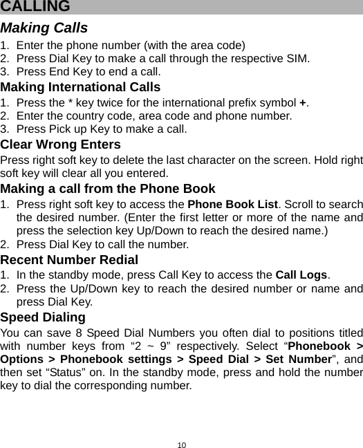  10CALLING Making Calls 1.  Enter the phone number (with the area code) 2.  Press Dial Key to make a call through the respective SIM. 3.  Press End Key to end a call. Making International Calls 1.  Press the * key twice for the international prefix symbol +. 2.  Enter the country code, area code and phone number. 3.  Press Pick up Key to make a call. Clear Wrong Enters Press right soft key to delete the last character on the screen. Hold right soft key will clear all you entered. Making a call from the Phone Book 1.  Press right soft key to access the Phone Book List. Scroll to search the desired number. (Enter the first letter or more of the name and press the selection key Up/Down to reach the desired name.) 2.  Press Dial Key to call the number. Recent Number Redial 1.  In the standby mode, press Call Key to access the Call Logs. 2.  Press the Up/Down key to reach the desired number or name and press Dial Key. Speed Dialing You can save 8 Speed Dial Numbers you often dial to positions titled with number keys from “2 ~ 9” respectively. Select “Phonebook &gt; Options &gt; Phonebook settings &gt; Speed Dial &gt; Set Number”, and then set “Status” on. In the standby mode, press and hold the number key to dial the corresponding number. 