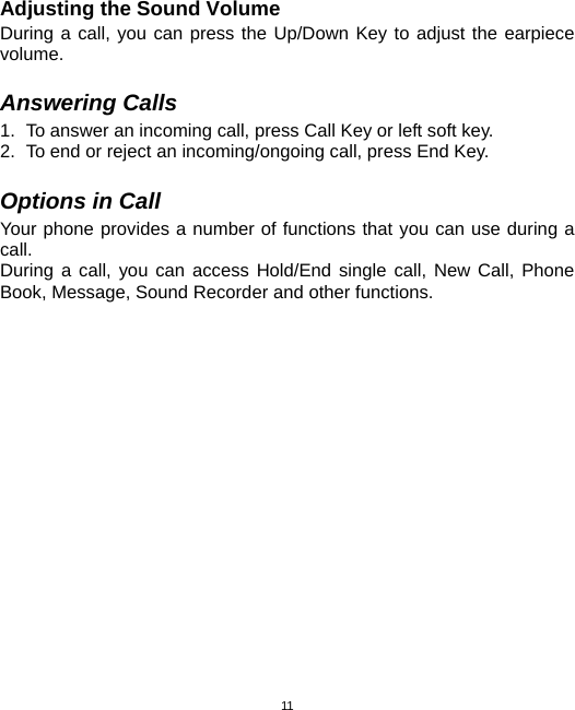  11Adjusting the Sound Volume During a call, you can press the Up/Down Key to adjust the earpiece volume.  Answering Calls 1.  To answer an incoming call, press Call Key or left soft key. 2.  To end or reject an incoming/ongoing call, press End Key.  Options in Call Your phone provides a number of functions that you can use during a call. During a call, you can access Hold/End single call, New Call, Phone Book, Message, Sound Recorder and other functions.  