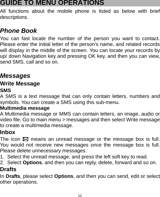  12GUIDE TO MENU OPERATIONS All functions about the mobile phone is listed as below with brief descriptions.  Phone Book You can fast locate the number of the person you want to contact. Please enter the initial letter of the person’s name, and related records will display in the middle of the screen. You can locate your records by up/ down Navigation key and pressing OK key, and then you can view, send SMS, call and so on.    Messages Write Message SMS A SMS is a text message that can only contain letters, numbers and symbols. You can create a SMS using this sub-menu. Multimedia message A Multimedia message or MMS can contain letters, an image, audio or video file. Go to main menu &gt; messages and then select Write message to create a multimedia message.   Inbox The icon   means an unread message or the message box is full. You would not receive new messages once the message box is full. Please delete unnecessary messages. 1.  Select the unread message, and press the left soft key to read. 2. Select Options, and then you can reply, delete, forward and so on. Drafts In Drafts, please select Options, and then you can send, edit or select other operations.   