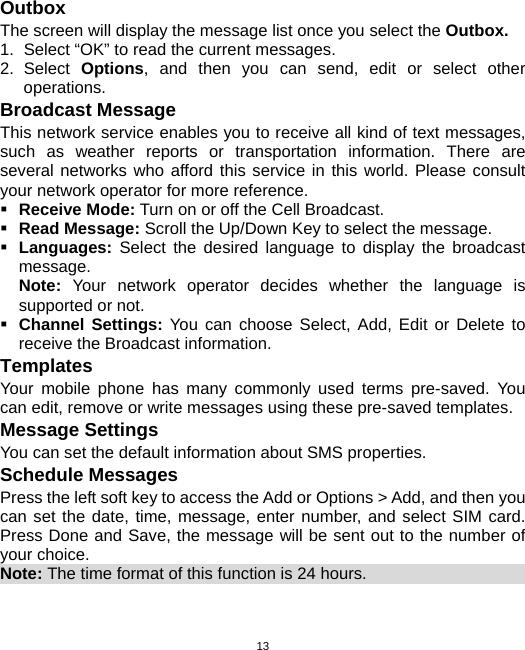  13Outbox The screen will display the message list once you select the Outbox. 1.  Select “OK” to read the current messages. 2. Select Options, and then you can send, edit or select other operations. Broadcast Message This network service enables you to receive all kind of text messages, such as weather reports or transportation information. There are several networks who afford this service in this world. Please consult your network operator for more reference.  Receive Mode: Turn on or off the Cell Broadcast.  Read Message: Scroll the Up/Down Key to select the message.  Languages:  Select the desired language to display the broadcast message. Note:  Your network operator decides whether the language is supported or not.  Channel Settings: You can choose Select, Add, Edit or Delete to receive the Broadcast information. Templates Your mobile phone has many commonly used terms pre-saved. You can edit, remove or write messages using these pre-saved templates. Message Settings You can set the default information about SMS properties. Schedule Messages Press the left soft key to access the Add or Options &gt; Add, and then you can set the date, time, message, enter number, and select SIM card. Press Done and Save, the message will be sent out to the number of your choice. Note: The time format of this function is 24 hours.                          