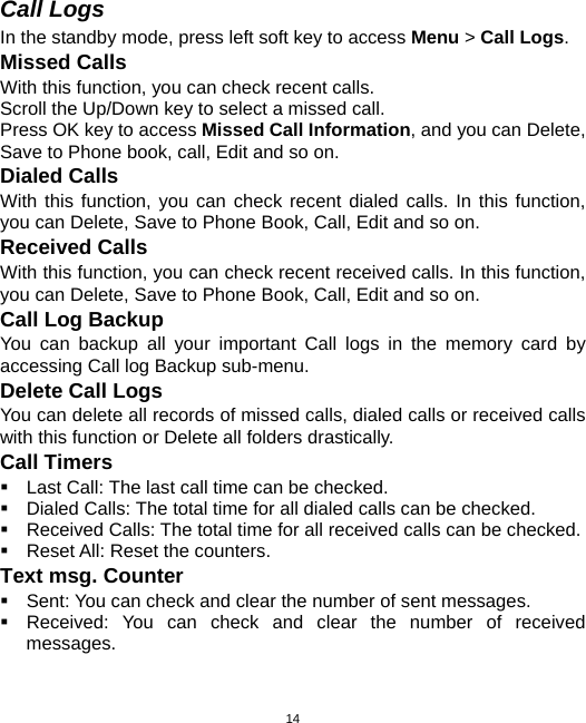  14Call Logs In the standby mode, press left soft key to access Menu &gt; Call Logs. Missed Calls With this function, you can check recent calls. Scroll the Up/Down key to select a missed call. Press OK key to access Missed Call Information, and you can Delete, Save to Phone book, call, Edit and so on. Dialed Calls With this function, you can check recent dialed calls. In this function, you can Delete, Save to Phone Book, Call, Edit and so on. Received Calls With this function, you can check recent received calls. In this function, you can Delete, Save to Phone Book, Call, Edit and so on. Call Log Backup You can backup all your important Call logs in the memory card by accessing Call log Backup sub-menu. Delete Call Logs You can delete all records of missed calls, dialed calls or received calls with this function or Delete all folders drastically. Call Timers  Last Call: The last call time can be checked.  Dialed Calls: The total time for all dialed calls can be checked.   Received Calls: The total time for all received calls can be checked.   Reset All: Reset the counters. Text msg. Counter   Sent: You can check and clear the number of sent messages.   Received: You can check and clear the number of received messages. 