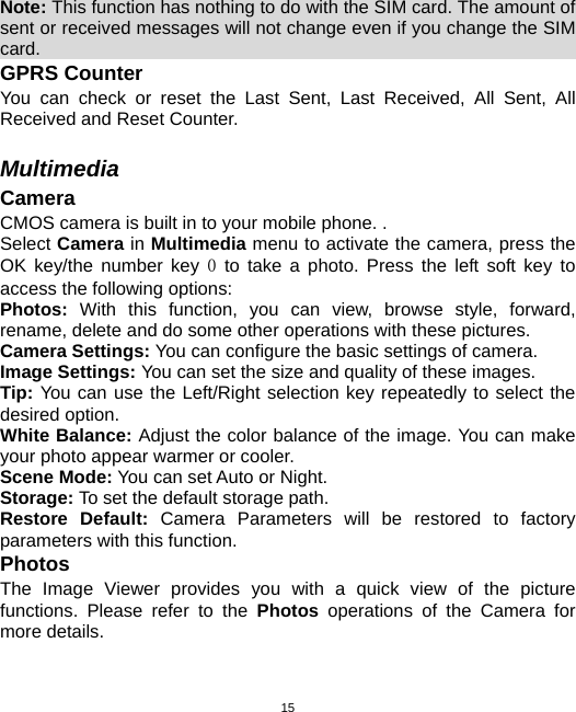  15Note: This function has nothing to do with the SIM card. The amount of sent or received messages will not change even if you change the SIM card.                                                              GPRS Counter You can check or reset the Last Sent, Last Received, All Sent, All Received and Reset Counter.  Multimedia Camera CMOS camera is built in to your mobile phone. .   Select Camera in Multimedia menu to activate the camera, press the OK key/the number key 0 to take a photo. Press the left soft key to access the following options: Photos:  With this function, you can view, browse style, forward, rename, delete and do some other operations with these pictures. Camera Settings: You can configure the basic settings of camera. Image Settings: You can set the size and quality of these images. Tip: You can use the Left/Right selection key repeatedly to select the desired option. White Balance: Adjust the color balance of the image. You can make your photo appear warmer or cooler. Scene Mode: You can set Auto or Night. Storage: To set the default storage path. Restore Default: Camera Parameters will be restored to factory parameters with this function. Photos The Image Viewer provides you with a quick view of the picture functions. Please refer to the Photos operations of the Camera for more details. 