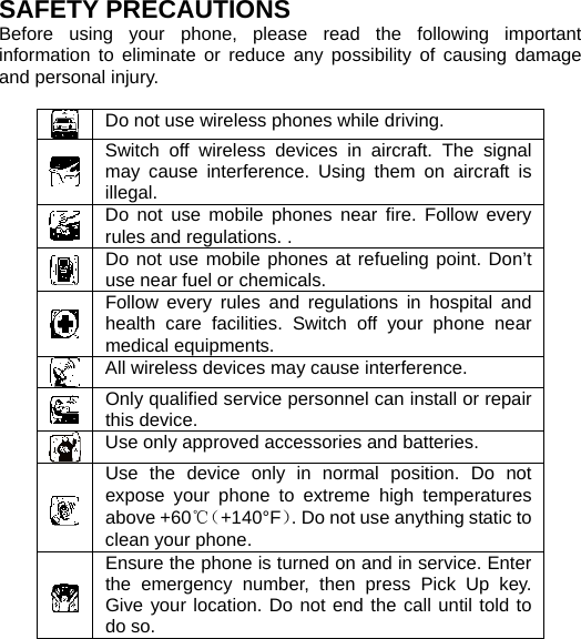   SAFETY PRECAUTIONS Before using your phone, please read the following important information to eliminate or reduce any possibility of causing damage and personal injury.   Do not use wireless phones while driving.  Switch off wireless devices in aircraft. The signal may cause interference. Using them on aircraft is illegal.  Do not use mobile phones near fire. Follow every rules and regulations. .  Do not use mobile phones at refueling point. Don’t use near fuel or chemicals.  Follow every rules and regulations in hospital and health care facilities. Switch off your phone near medical equipments.  All wireless devices may cause interference.    Only qualified service personnel can install or repair this device.  Use only approved accessories and batteries.  Use the device only in normal position. Do not expose your phone to extreme high temperatures above +60℃（+140°F）. Do not use anything static to clean your phone.  Ensure the phone is turned on and in service. Enter the emergency number, then press Pick Up key. Give your location. Do not end the call until told to do so.  