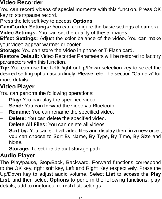  16Video Recorder You can record videos of special moments with this function. Press OK key to start/pause record. Press the left soft key to access Options: CamCorder Settings: You can configure the basic settings of camera. Video Settings: You can set the quality of these images. Effect Settings: Adjust the color balance of the video. You can make your video appear warmer or cooler. Storage: You can store the Video in phone or T-Flash card. Restore Default: Video Recorder Parameters will be restored to factory parameters with this function. Tip: You can use the Left/Right or Up/Down selection key to select the desired setting option accordingly. Please refer the section “Camera” for more details. Video Player You can perform the following operations: − Play: You can play the specified video. − Send: You can forward the video via Bluetooth. − Rename: You can rename the specified video. − Delete: You can delete the specified video. − Delete All Files: You can delete all videos. − Sort by: You can sort all video files and display them in a new order; you can choose to Sort By Name, By Type, By Time, By Size and None. − Storage: To set the default storage path. Audio Player The Play/pause, Stop/Back, Backward, Forward functions correspond to the OK key, right soft key, Left and Right Key respectively. Press the Up/Down key to adjust audio volume. Select List to access the Play List, and then select Options to perform the following functions: play, details, add to ringtones, refresh list, settings. 