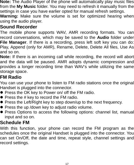  17Note: The Audio Player of the phone will automatically play music files from the My Music folder. You may need to refresh it manually from the settings in case you have earlier opted for manual refresh settings. Warning: Make sure the volume is set for optimized hearing when using the audio player. Sound Recorder The mobile phone supports WAV, AMR recording formats. You can record conversations, which may be saved to the Audio folder under File Manager. If there is a recording, press left soft key you can do: Play, Append (only for AMR), Rename, Delete, Delete All files, Use As and so on. Note: If there is an incoming call while recording, the record will abort and the data will be paused. AMR adopts dynamic compression and provides a longer recording time than WAV‘s while utilizing the same storage space. FM Radio You can use your phone to listen to FM radio stations once the original Handset is plugged into the connector. z Press the OK key to Power on/ off the FM radio. z Press the # key to record the FM radio. z Press the Left/Right key to step down/up to the next frequency. z Press the up /down key to adjust radio volume. z Press Options to access the following options: channel list, manual input and so on. Schedule FM   With this function, your phone can record the FM program as the schedules once the original Handset is plugged into the connector. You can set On/Off, the date and time, repeat style, channel settings and record settings. 