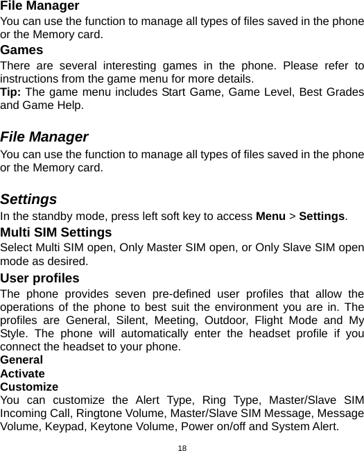  18File Manager You can use the function to manage all types of files saved in the phone or the Memory card. Games There are several interesting games in the phone. Please refer to instructions from the game menu for more details.   Tip: The game menu includes Start Game, Game Level, Best Grades and Game Help.  File Manager You can use the function to manage all types of files saved in the phone or the Memory card.  Settings In the standby mode, press left soft key to access Menu &gt; Settings. Multi SIM Settings Select Multi SIM open, Only Master SIM open, or Only Slave SIM open mode as desired. User profiles The phone provides seven pre-defined user profiles that allow the operations of the phone to best suit the environment you are in. The profiles are General, Silent, Meeting, Outdoor, Flight Mode and My Style. The phone will automatically enter the headset profile if you connect the headset to your phone. General Activate Customize You can customize the Alert Type, Ring Type, Master/Slave SIM Incoming Call, Ringtone Volume, Master/Slave SIM Message, Message Volume, Keypad, Keytone Volume, Power on/off and System Alert. 