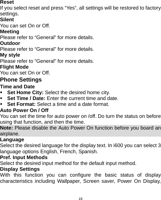  19Reset If you select reset and press “Yes”, all settings will be restored to factory settings. Silent You can set On or Off. Meeting Please refer to “General” for more details. Outdoor Please refer to “General” for more details. My style Please refer to “General” for more details. Flight Mode You can set On or Off. Phone Settings Time and Date  Set Home City: Select the desired home city.  Set Time / Date: Enter the current time and date.  Set Format: Select a time and a date format. Auto Power On / Off You can set the time for auto power on /off. Do turn the status on before using that function, and then the time. Note: Please disable the Auto Power On function before you board an airplane.                                                         Language Select the desired language for the display text. In i600 you can select 3 language options English, French, Spanish. Pref. Input Methods Select the desired input method for the default input method. Display Settings With this function you can configure the basic status of display characteristics including Wallpaper, Screen saver, Power On Display, 