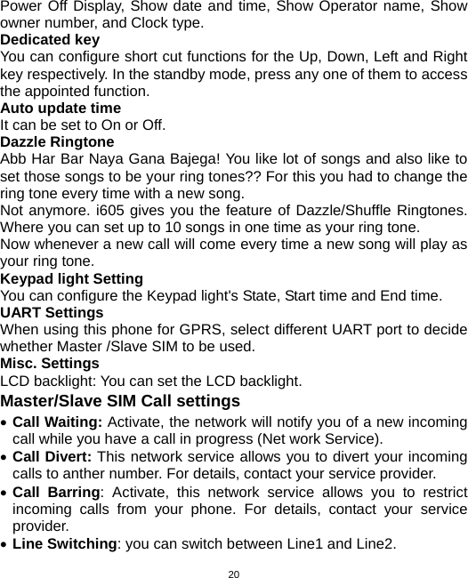  20Power Off Display, Show date and time, Show Operator name, Show owner number, and Clock type.   Dedicated key You can configure short cut functions for the Up, Down, Left and Right key respectively. In the standby mode, press any one of them to access the appointed function. Auto update time It can be set to On or Off. Dazzle Ringtone Abb Har Bar Naya Gana Bajega! You like lot of songs and also like to set those songs to be your ring tones?? For this you had to change the ring tone every time with a new song. Not anymore. i605 gives you the feature of Dazzle/Shuffle Ringtones. Where you can set up to 10 songs in one time as your ring tone. Now whenever a new call will come every time a new song will play as your ring tone. Keypad light Setting You can configure the Keypad light&apos;s State, Start time and End time. UART Settings   When using this phone for GPRS, select different UART port to decide whether Master /Slave SIM to be used. Misc. Settings LCD backlight: You can set the LCD backlight. Master/Slave SIM Call settings • Call Waiting: Activate, the network will notify you of a new incoming call while you have a call in progress (Net work Service). • Call Divert: This network service allows you to divert your incoming calls to anther number. For details, contact your service provider. • Call Barring: Activate, this network service allows you to restrict incoming calls from your phone. For details, contact your service provider.  • Line Switching: you can switch between Line1 and Line2. 