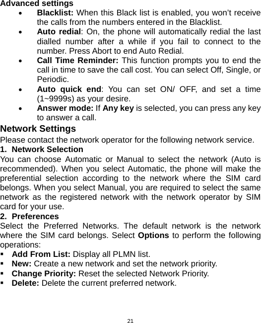  21Advanced settings • Blacklist: When this Black list is enabled, you won’t receive the calls from the numbers entered in the Blacklist. • Auto redial: On, the phone will automatically redial the last dialled number after a while if you fail to connect to the number. Press Abort to end Auto Redial. • Call Time Reminder: This function prompts you to end the call in time to save the call cost. You can select Off, Single, or Periodic. • Auto quick end: You can set ON/ OFF, and set a time (1~9999s) as your desire. • Answer mode: If Any key is selected, you can press any key to answer a call. Network Settings Please contact the network operator for the following network service. 1. Network Selection You can choose Automatic or Manual to select the network (Auto is recommended). When you select Automatic, the phone will make the preferential selection according to the network where the SIM card belongs. When you select Manual, you are required to select the same network as the registered network with the network operator by SIM card for your use. 2. Preferences Select the Preferred Networks. The default network is the network where the SIM card belongs. Select Options to perform the following operations:  Add From List: Display all PLMN list.  New: Create a new network and set the network priority.  Change Priority: Reset the selected Network Priority.  Delete: Delete the current preferred network. 