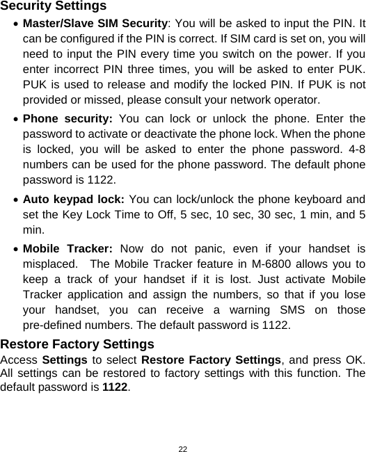  22Security Settings • Master/Slave SIM Security: You will be asked to input the PIN. It can be configured if the PIN is correct. If SIM card is set on, you will need to input the PIN every time you switch on the power. If you enter incorrect PIN three times, you will be asked to enter PUK. PUK is used to release and modify the locked PIN. If PUK is not provided or missed, please consult your network operator. • Phone security: You can lock or unlock the phone. Enter the password to activate or deactivate the phone lock. When the phone is locked, you will be asked to enter the phone password. 4-8 numbers can be used for the phone password. The default phone password is 1122. • Auto keypad lock: You can lock/unlock the phone keyboard and set the Key Lock Time to Off, 5 sec, 10 sec, 30 sec, 1 min, and 5 min. • Mobile Tracker: Now do not panic, even if your handset is misplaced.  The Mobile Tracker feature in M-6800 allows you to keep a track of your handset if it is lost. Just activate Mobile Tracker application and assign the numbers, so that if you lose your handset, you can receive a warning SMS on those pre-defined numbers. The default password is 1122. Restore Factory Settings Access Settings to select Restore Factory Settings, and press OK. All settings can be restored to factory settings with this function. The default password is 1122. 