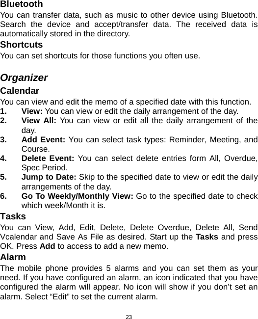  23Bluetooth You can transfer data, such as music to other device using Bluetooth. Search the device and accept/transfer data. The received data is automatically stored in the directory. Shortcuts You can set shortcuts for those functions you often use.  Organizer Calendar You can view and edit the memo of a specified date with this function. 1. View: You can view or edit the daily arrangement of the day. 2. View All: You can view or edit all the daily arrangement of the day. 3. Add Event: You can select task types: Reminder, Meeting, and Course. 4. Delete Event: You can select delete entries form All, Overdue, Spec Period. 5.  Jump to Date: Skip to the specified date to view or edit the daily arrangements of the day. 6.  Go To Weekly/Monthly View: Go to the specified date to check which week/Month it is. Tasks You can View, Add, Edit, Delete, Delete Overdue, Delete All, Send Vcalendar and Save As File as desired. Start up the Tasks and press OK. Press Add to access to add a new memo. Alarm The mobile phone provides 5 alarms and you can set them as your need. If you have configured an alarm, an icon indicated that you have configured the alarm will appear. No icon will show if you don’t set an alarm. Select “Edit” to set the current alarm. 