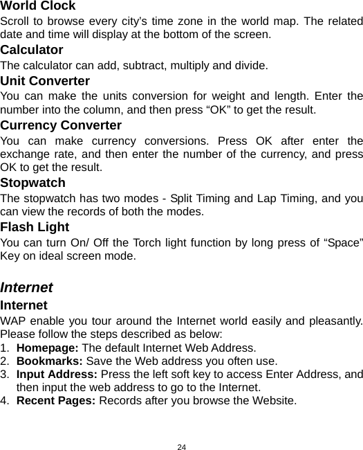  24World Clock Scroll to browse every city’s time zone in the world map. The related date and time will display at the bottom of the screen. Calculator The calculator can add, subtract, multiply and divide.   Unit Converter You can make the units conversion for weight and length. Enter the number into the column, and then press “OK” to get the result. Currency Converter You can make currency conversions. Press OK after enter the exchange rate, and then enter the number of the currency, and press OK to get the result. Stopwatch The stopwatch has two modes - Split Timing and Lap Timing, and you can view the records of both the modes. Flash Light   You can turn On/ Off the Torch light function by long press of “Space” Key on ideal screen mode.  Internet Internet WAP enable you tour around the Internet world easily and pleasantly. Please follow the steps described as below: 1.  Homepage: The default Internet Web Address. 2.  Bookmarks: Save the Web address you often use. 3.  Input Address: Press the left soft key to access Enter Address, and then input the web address to go to the Internet. 4.  Recent Pages: Records after you browse the Website. 