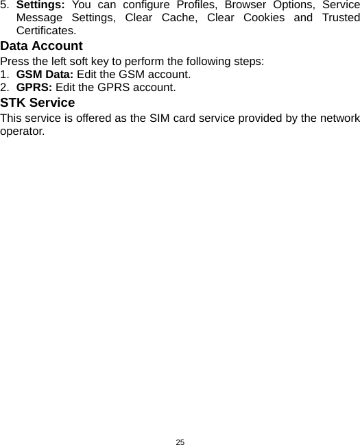  255.  Settings:  You can configure Profiles, Browser Options, Service Message Settings, Clear Cache, Clear Cookies and Trusted Certificates. Data Account Press the left soft key to perform the following steps: 1.  GSM Data: Edit the GSM account. 2.  GPRS: Edit the GPRS account. STK Service This service is offered as the SIM card service provided by the network operator. 