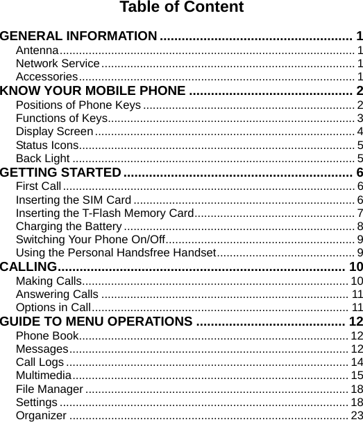   Table of Content  GENERAL INFORMATION ..................................................... 1 Antenna............................................................................................ 1 Network Service............................................................................... 1 Accessories...................................................................................... 1 KNOW YOUR MOBILE PHONE ............................................. 2 Positions of Phone Keys .................................................................. 2 Functions of Keys............................................................................. 3 Display Screen................................................................................. 4 Status Icons...................................................................................... 5 Back Light ........................................................................................ 5 GETTING STARTED............................................................... 6 First Call........................................................................................... 6 Inserting the SIM Card ..................................................................... 6 Inserting the T-Flash Memory Card.................................................. 7 Charging the Battery ........................................................................ 8 Switching Your Phone On/Off........................................................... 9 Using the Personal Handsfree Handset........................................... 9 CALLING............................................................................... 10 Making Calls................................................................................... 10 Answering Calls ............................................................................. 11 Options in Call................................................................................ 11 GUIDE TO MENU OPERATIONS ......................................... 12 Phone Book.................................................................................... 12 Messages....................................................................................... 12 Call Logs ........................................................................................ 14 Multimedia...................................................................................... 15 File Manager .................................................................................. 18 Settings .......................................................................................... 18 Organizer ....................................................................................... 23 