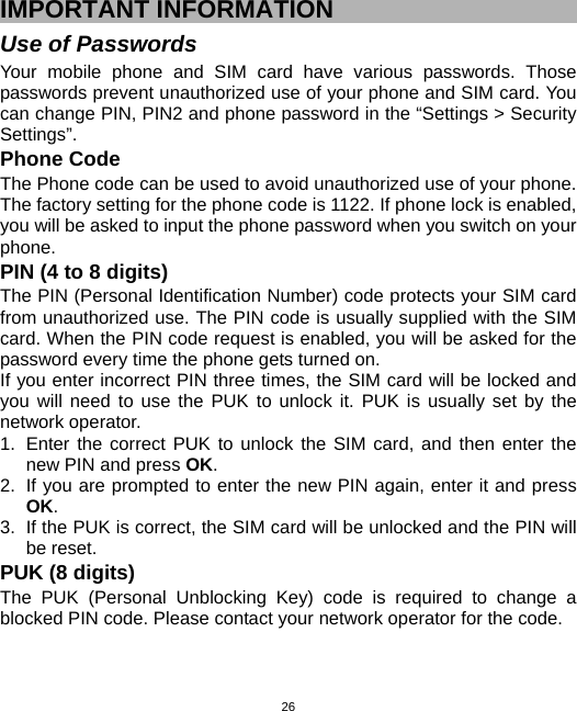  26IMPORTANT INFORMATION Use of Passwords Your mobile phone and SIM card have various passwords. Those passwords prevent unauthorized use of your phone and SIM card. You can change PIN, PIN2 and phone password in the “Settings &gt; Security Settings”.  Phone Code The Phone code can be used to avoid unauthorized use of your phone. The factory setting for the phone code is 1122. If phone lock is enabled, you will be asked to input the phone password when you switch on your phone.  PIN (4 to 8 digits) The PIN (Personal Identification Number) code protects your SIM card from unauthorized use. The PIN code is usually supplied with the SIM card. When the PIN code request is enabled, you will be asked for the password every time the phone gets turned on. If you enter incorrect PIN three times, the SIM card will be locked and you will need to use the PUK to unlock it. PUK is usually set by the network operator. 1.  Enter the correct PUK to unlock the SIM card, and then enter the new PIN and press OK. 2.  If you are prompted to enter the new PIN again, enter it and press OK. 3.  If the PUK is correct, the SIM card will be unlocked and the PIN will be reset. PUK (8 digits) The PUK (Personal Unblocking Key) code is required to change a blocked PIN code. Please contact your network operator for the code. 