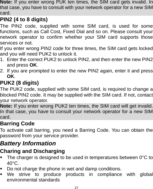  27Note: If you enter wrong PUK ten times, the SIM card gets invalid. In that case, you have to consult with your network operator for a new SIM card.                                                                 PIN2 (4 to 8 digits) The PIN2 code, supplied with some SIM card, is used for some functions, such as Call Cost, Fixed Dial and so on. Please consult your network operator to confirm whether your SIM card supports those services or not.   If you enter wrong PIN2 code for three times, the SIM card gets locked and you will need PUK2 to unlock it. 1.  Enter the correct PUK2 to unlock PIN2, and then enter the new PIN2 and press OK. 2.  If you are prompted to enter the new PIN2 again, enter it and press OK. PUK2 (8 digits) The PUK2 code, supplied with some SIM card, is required to change a blocked PIN2 code. It may be supplied with the SIM card. If not, contact your network operator. Note: If you enter wrong PUK2 ten times, the SIM card will get invalid. In that case, you have to consult your network operator for a new SIM card.                                                                Barring Code To activate call barring, you need a Barring Code. You can obtain the password from your service provider. Battery Information Charing and Discharging   The charger is designed to be used in temperatures between 0°C to 40°C.   Do not charge the phone in wet and damp conditions.    We strive to produce products in compliance with global environmental standards 