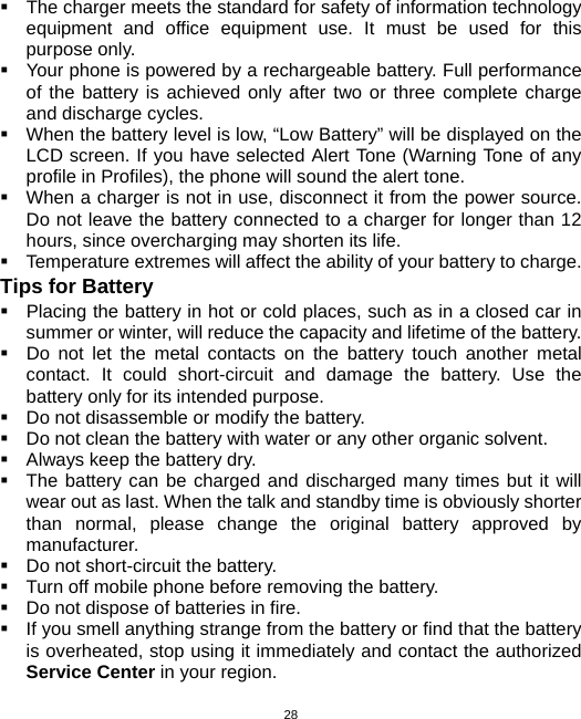  28  The charger meets the standard for safety of information technology equipment and office equipment use. It must be used for this purpose only.   Your phone is powered by a rechargeable battery. Full performance of the battery is achieved only after two or three complete charge and discharge cycles.   When the battery level is low, “Low Battery” will be displayed on the LCD screen. If you have selected Alert Tone (Warning Tone of any profile in Profiles), the phone will sound the alert tone.   When a charger is not in use, disconnect it from the power source. Do not leave the battery connected to a charger for longer than 12 hours, since overcharging may shorten its life.   Temperature extremes will affect the ability of your battery to charge. Tips for Battery   Placing the battery in hot or cold places, such as in a closed car in summer or winter, will reduce the capacity and lifetime of the battery.     Do not let the metal contacts on the battery touch another metal contact. It could short-circuit and damage the battery. Use the battery only for its intended purpose.   Do not disassemble or modify the battery.   Do not clean the battery with water or any other organic solvent.   Always keep the battery dry.   The battery can be charged and discharged many times but it will wear out as last. When the talk and standby time is obviously shorter than normal, please change the original battery approved by manufacturer.   Do not short-circuit the battery.   Turn off mobile phone before removing the battery.   Do not dispose of batteries in fire.   If you smell anything strange from the battery or find that the battery is overheated, stop using it immediately and contact the authorized Service Center in your region. 