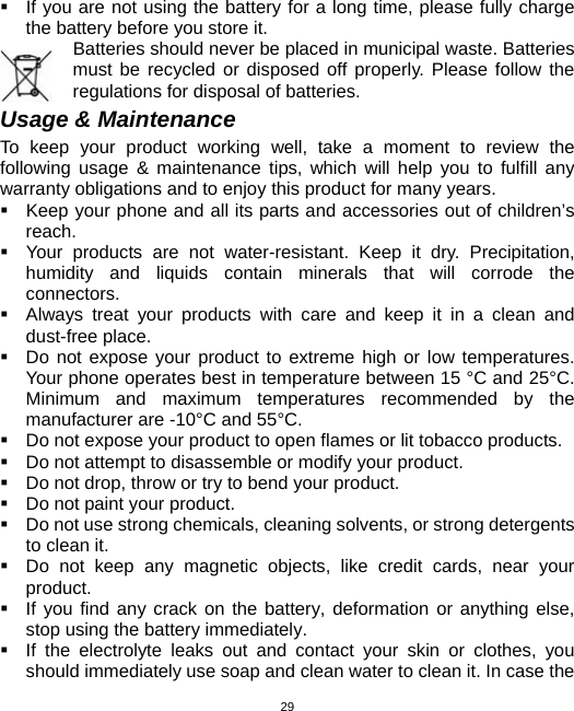  29  If you are not using the battery for a long time, please fully charge the battery before you store it.         Batteries should never be placed in municipal waste. Batteries must be recycled or disposed off properly. Please follow the regulations for disposal of batteries.      Usage &amp; Maintenance To keep your product working well, take a moment to review the following usage &amp; maintenance tips, which will help you to fulfill any warranty obligations and to enjoy this product for many years.   Keep your phone and all its parts and accessories out of children’s reach.   Your products are not water-resistant. Keep it dry. Precipitation, humidity and liquids contain minerals that will corrode the connectors.   Always treat your products with care and keep it in a clean and dust-free place.   Do not expose your product to extreme high or low temperatures. Your phone operates best in temperature between 15 °C and 25°C. Minimum and maximum temperatures recommended by the manufacturer are -10°C and 55°C.   Do not expose your product to open flames or lit tobacco products.   Do not attempt to disassemble or modify your product.     Do not drop, throw or try to bend your product.   Do not paint your product.   Do not use strong chemicals, cleaning solvents, or strong detergents to clean it.     Do not keep any magnetic objects, like credit cards, near your product.   If you find any crack on the battery, deformation or anything else, stop using the battery immediately.   If the electrolyte leaks out and contact your skin or clothes, you should immediately use soap and clean water to clean it. In case the 