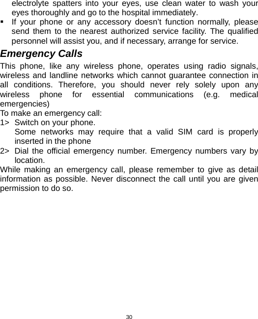  30electrolyte spatters into your eyes, use clean water to wash your eyes thoroughly and go to the hospital immediately.   If your phone or any accessory doesn’t function normally, please send them to the nearest authorized service facility. The qualified personnel will assist you, and if necessary, arrange for service. Emergency Calls This phone, like any wireless phone, operates using radio signals, wireless and landline networks which cannot guarantee connection in all conditions. Therefore, you should never rely solely upon any wireless phone for essential communications (e.g. medical emergencies) To make an emergency call: 1&gt;  Switch on your phone.   Some networks may require that a valid SIM card is properly inserted in the phone 2&gt;  Dial the official emergency number. Emergency numbers vary by location. While making an emergency call, please remember to give as detail information as possible. Never disconnect the call until you are given permission to do so. 