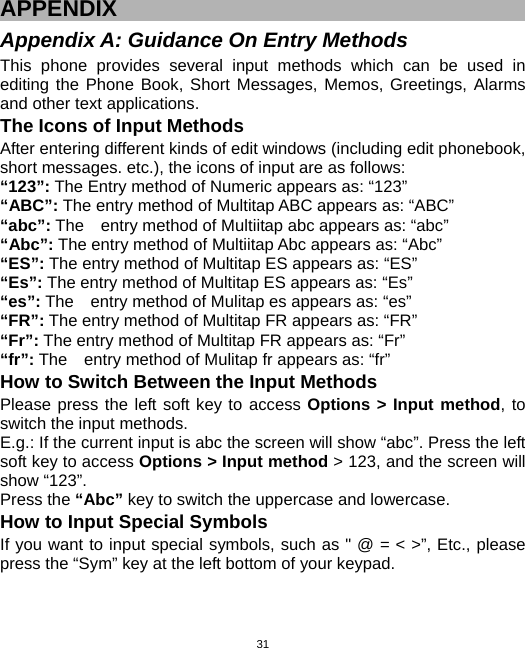  31APPENDIX Appendix A: Guidance On Entry Methods This phone provides several input methods which can be used in editing the Phone Book, Short Messages, Memos, Greetings, Alarms and other text applications.   The Icons of Input Methods After entering different kinds of edit windows (including edit phonebook, short messages. etc.), the icons of input are as follows: “123”: The Entry method of Numeric appears as: “123” “ABC”: The entry method of Multitap ABC appears as: “ABC” “abc”: The    entry method of Multiitap abc appears as: “abc” “Abc”: The entry method of Multiitap Abc appears as: “Abc” “ES”: The entry method of Multitap ES appears as: “ES” “Es”: The entry method of Multitap ES appears as: “Es” “es”: The    entry method of Mulitap es appears as: “es” “FR”: The entry method of Multitap FR appears as: “FR” “Fr”: The entry method of Multitap FR appears as: “Fr” “fr”: The    entry method of Mulitap fr appears as: “fr” How to Switch Between the Input Methods Please press the left soft key to access Options &gt; Input method, to switch the input methods.     E.g.: If the current input is abc the screen will show “abc”. Press the left soft key to access Options &gt; Input method &gt; 123, and the screen will show “123”. Press the “Abc” key to switch the uppercase and lowercase. How to Input Special Symbols If you want to input special symbols, such as &quot; @ = &lt; &gt;”, Etc., please press the “Sym” key at the left bottom of your keypad. 