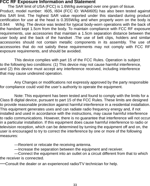  33FCC RF Exposure Information and Statement The SAR limit of USA (FCC) is 1.6W/kg averaged over one gram of tissue. Product, model number: I605, I604 (FCC ID: WA6I605) has also been tested against this SAR limit. The highest SAR value reported under this standard during product certification for use at the head is 0.355W/kg and when properly worn on the body is 0.944      W/kg. The device was tested for typical body-worn operations with the back of the handset kept 1.5cm from the body. To maintain compliance with FCC RF exposure requirements, use accessories that maintain a 1.5cm separation distance between the user body and the back of the handset .The use of belt clips, holders and similar accessories should not contain metallic components in its assembly. The use of accessories that do not satisfy these requirements may not comply with FCC RF exposure requirements, and should be avoided.  This device complies with part 15 of the FCC Rules. Operation is subject to the following two conditions: (1) This device may not cause harmful interference, and (2) this device must accept any interference received, including interference that may cause undesired operation.     Any Changes or modifications not expressly approved by the party responsible for compliance could void the user’s authority to operate the equipment.      Note: This equipment has been tested and found to comply with the limits for a Class B digital device, pursuant to part 15 of the FCC Rules. These limits are designed to provide reasonable protection against harmful interference in a residential installation. This equipment generates uses and can radiate radio frequency energy and, if not installed and used in accordance with the instructions, may cause harmful interference to radio communications. However, there is no guarantee that interference will not occur in a particular installation. If this equipment does cause harmful interference to radio or television reception, which can be determined by turning the equipment off and on, the user is encouraged to try to correct the interference by one or more of the following measures:    —Reorient or relocate the receiving antenna.   —Increase the separation between the equipment and receiver.     —Connect the equipment into an outlet on a circuit different from that to which the receiver is connected.     —Consult the dealer or an experienced radio/TV technician for help.     