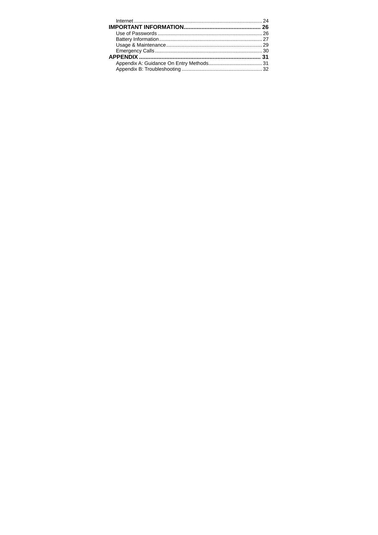   Internet........................................................................................... 24 IMPORTANT INFORMATION................................................ 26 Use of Passwords .......................................................................... 26 Battery Information......................................................................... 27 Usage &amp; Maintenance.................................................................... 29 Emergency Calls............................................................................ 30 APPENDIX ............................................................................ 31 Appendix A: Guidance On Entry Methods...................................... 31 Appendix B: Troubleshooting ......................................................... 32  