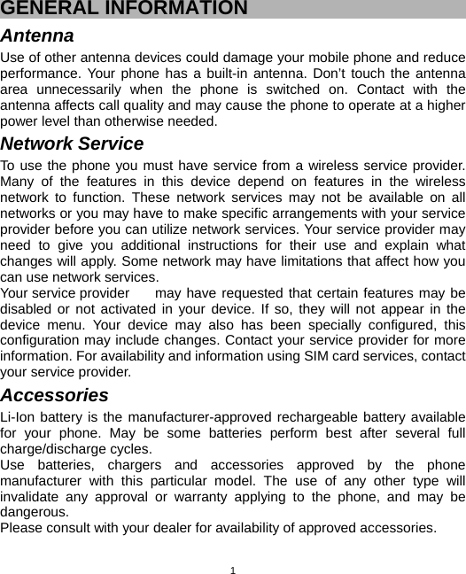  1GENERAL INFORMATION Antenna Use of other antenna devices could damage your mobile phone and reduce performance. Your phone has a built-in antenna. Don’t touch the antenna area unnecessarily when the phone is switched on. Contact with the antenna affects call quality and may cause the phone to operate at a higher power level than otherwise needed.   Network Service To use the phone you must have service from a wireless service provider. Many of the features in this device depend on features in the wireless network to function. These network services may not be available on all networks or you may have to make specific arrangements with your service provider before you can utilize network services. Your service provider may need to give you additional instructions for their use and explain what changes will apply. Some network may have limitations that affect how you can use network services. Your service provider  may have requested that certain features may be disabled or not activated in your device. If so, they will not appear in the device menu. Your device may also has been specially configured, this configuration may include changes. Contact your service provider for more information. For availability and information using SIM card services, contact your service provider. Accessories Li-Ion battery is the manufacturer-approved rechargeable battery available for your phone. May be some batteries perform best after several full charge/discharge cycles. Use batteries, chargers and accessories approved by the phone manufacturer with this particular model. The use of any other type will invalidate any approval or warranty applying to the phone, and may be dangerous. Please consult with your dealer for availability of approved accessories. 