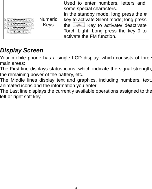  4 Numeric Keys  Used to enter numbers, letters and some special characters. In the standby mode, long press the # key to activate Silent mode; long press the   Key to activate/ deactivate Torch Light; Long press the key 0 to activate the FM function.  Display Screen Your mobile phone has a single LCD display, which consists of three main areas: The First line displays status icons, which indicate the signal strength, the remaining power of the battery, etc. The Middle lines display text and graphics, including numbers, text, animated icons and the information you enter. The Last line displays the currently available operations assigned to the left or right soft key. 