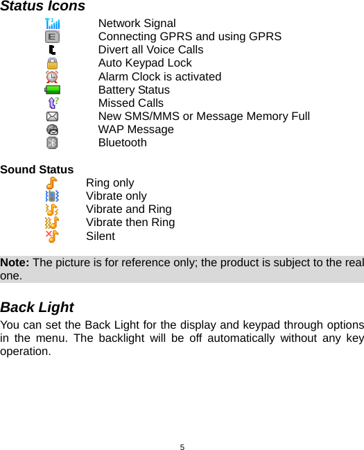  5Status Icons  Network Signal  Connecting GPRS and using GPRS  Divert all Voice Calls  Auto Keypad Lock  Alarm Clock is activated  Battery Status  Missed Calls  New SMS/MMS or Message Memory Full  WAP Message  Bluetooth      Sound Status  Ring only  Vibrate only  Vibrate and Ring  Vibrate then Ring  Silent  Note: The picture is for reference only; the product is subject to the real one.                                                              Back Light You can set the Back Light for the display and keypad through options in the menu. The backlight will be off automatically without any key operation. 