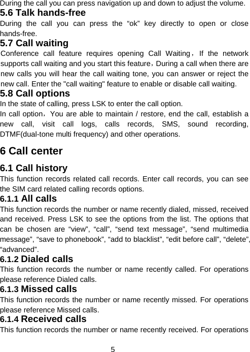  5During the call you can press navigation up and down to adjust the volume. 5.6 Talk hands-free During the call you can press the “ok” key directly to open or close hands-free. 5.7 Call waiting Conference call feature requires opening Call Waiting，If the network supports call waiting and you start this feature，During a call when there are new calls you will hear the call waiting tone, you can answer or reject the new call. Enter the &quot;call waiting&quot; feature to enable or disable call waiting. 5.8 Call options In the state of calling, press LSK to enter the call option. In call option，You are able to maintain / restore, end the call, establish a new call, visit call logs, calls records, SMS, sound recording, DTMF(dual-tone multi frequency) and other operations. 6 Call center 6.1 Call history This function records related call records. Enter call records, you can see the SIM card related calling records options. 6.1.1 All calls This function records the number or name recently dialed, missed, received and received. Press LSK to see the options from the list. The options that can be chosen are “view”, “call”, “send text message”, “send multimedia message”, “save to phonebook”, “add to blacklist”, “edit before call”, “delete”, “advanced”. 6.1.2 Dialed calls This function records the number or name recently called. For operations please reference Dialed calls. 6.1.3 Missed calls This function records the number or name recently missed. For operations please reference Missed calls. 6.1.4 Received calls This function records the number or name recently received. For operations 