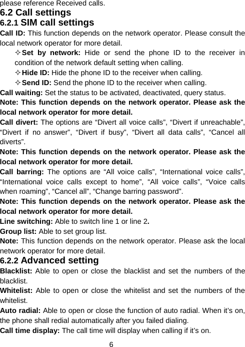  6please reference Received calls. 6.2 Call settings 6.2.1 SIM call settings Call ID: This function depends on the network operator. Please consult the local network operator for more detail.  Set by network: Hide or send the phone ID to the receiver in condition of the network default setting when calling.  Hide ID: Hide the phone ID to the receiver when calling.  Send ID: Send the phone ID to the receiver when calling. Call waiting: Set the status to be activated, deactivated, query status.   Note: This function depends on the network operator. Please ask the local network operator for more detail. Call divert: The options are “Divert all voice calls”, “Divert if unreachable”, “Divert if no answer”, “Divert if busy”, “Divert all data calls”, “Cancel all diverts”.  Note: This function depends on the network operator. Please ask the local network operator for more detail. Call barring: The options are “All voice calls”, “International voice calls”, “International voice calls except to home”, “All voice calls”, “Voice calls when roaming”, “Cancel all”, “Change barring password”.   Note: This function depends on the network operator. Please ask the local network operator for more detail. Line switching: Able to switch line 1 or line 2. Group list: Able to set group list.   Note: This function depends on the network operator. Please ask the local network operator for more detail. 6.2.2 Advanced setting Blacklist: Able to open or close the blacklist and set the numbers of the blacklist. Whitelist: Able to open or close the whitelist and set the numbers of the whitelist. Auto radial: Able to open or close the function of auto radial. When it’s on, the phone shall redial automatically after you failed dialing. Call time display: The call time will display when calling if it’s on. 