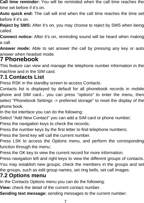  7Call time reminder: You will be reminded when the call time reaches the time set before if it’s on. Auto quick end: The call will end when the call time reaches the time set before if it’s on. Reject by SMS: After it’s on, you may choose to reject by SMS when being called. Connect notice: After it’s on, reminding sound will be heard when making a call. Answer mode: Able to set answer the call by pressing any key or auto answer when headset mode.   7 Phonebook   This feature can view and manage the telephone number information in the machine and in the SIM card. 7.1 Contacts List Press RSK in the standby screen to access Contacts. Contacts list is displayed by default for all phonebook records in mobile phone and SIM card.，you can press &quot;options&quot; to enter the menu, then select &quot;Phonebook Settings -&gt; preferred storage&quot; to reset the display of the phone book. In the list interface you can do the following: Select &quot;Add New Contact&quot; you can add a SIM card or phone number; Press the navigation keys to check the records; Press the number keys by the first letter to find telephone numbers; Press the Send key will call the current number. Press LSK to access the Options menu, and perform the corresponding function through the menu;   Press the OK key to view the current record for more information. Press navigation left and right keys to view the different groups of contacts. You may establish new groups, check the members in the groups and set the groups, such as edit group names, set ring bells, set call images. 7.2 Options menu In the Contacts Options menu you can do the following: View: check the detail of the current contact number. Sending text message: sending messages to the current number. 