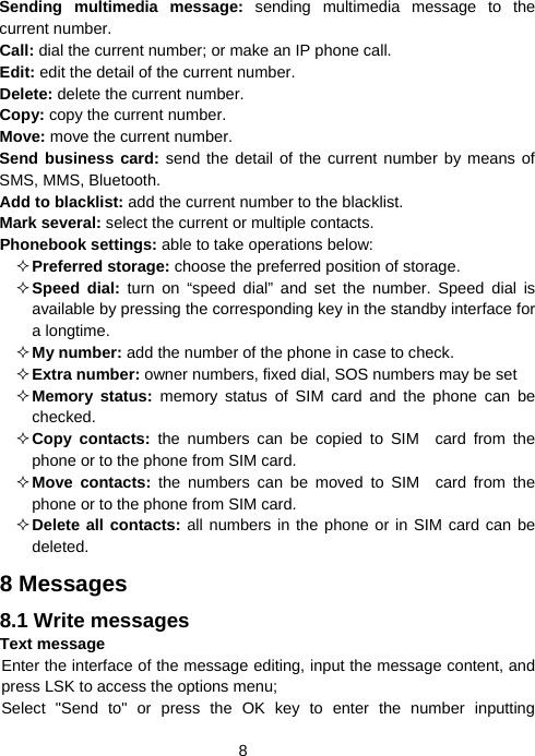  8Sending multimedia message: sending multimedia message to the current number. Call: dial the current number; or make an IP phone call. Edit: edit the detail of the current number. Delete: delete the current number. Copy: copy the current number. Move: move the current number. Send business card: send the detail of the current number by means of SMS, MMS, Bluetooth. Add to blacklist: add the current number to the blacklist. Mark several: select the current or multiple contacts. Phonebook settings: able to take operations below:  Preferred storage: choose the preferred position of storage.  Speed dial: turn on “speed dial” and set the number. Speed dial is available by pressing the corresponding key in the standby interface for a longtime.  My number: add the number of the phone in case to check.  Extra number: owner numbers, fixed dial, SOS numbers may be set  Memory status: memory status of SIM card and the phone can be checked.  Copy contacts: the numbers can be copied to SIM card from the phone or to the phone from SIM card.  Move contacts: the numbers can be moved to SIM card from the phone or to the phone from SIM card.  Delete all contacts: all numbers in the phone or in SIM card can be deleted. 8 Messages 8.1 Write messages Text message Enter the interface of the message editing, input the message content, and press LSK to access the options menu; Select &quot;Send to&quot; or press the OK key to enter the number inputting 