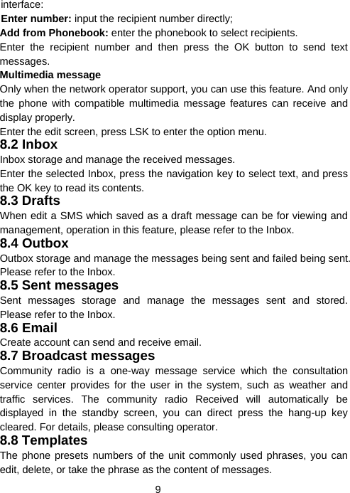  9interface: Enter number: input the recipient number directly; Add from Phonebook: enter the phonebook to select recipients. Enter the recipient number and then press the OK button to send text messages. Multimedia message Only when the network operator support, you can use this feature. And only the phone with compatible multimedia message features can receive and display properly. Enter the edit screen, press LSK to enter the option menu. 8.2 Inbox Inbox storage and manage the received messages. Enter the selected Inbox, press the navigation key to select text, and press the OK key to read its contents. 8.3 Drafts When edit a SMS which saved as a draft message can be for viewing and management, operation in this feature, please refer to the Inbox. 8.4 Outbox Outbox storage and manage the messages being sent and failed being sent. Please refer to the Inbox. 8.5 Sent messages Sent messages storage and manage the messages sent and stored. Please refer to the Inbox. 8.6 Email Create account can send and receive email. 8.7 Broadcast messages Community radio is a one-way message service which the consultation service center provides for the user in the system, such as weather and traffic services. The community radio Received will automatically be displayed in the standby screen, you can direct press the hang-up key cleared. For details, please consulting operator. 8.8 Templates The phone presets numbers of the unit commonly used phrases, you can edit, delete, or take the phrase as the content of messages. 