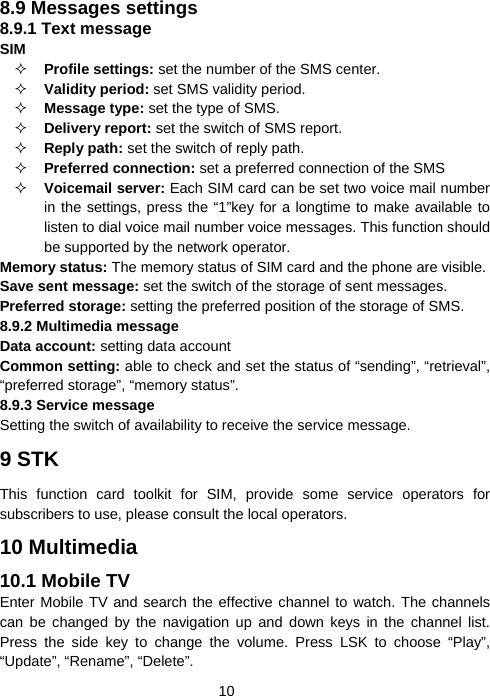  108.9 Messages settings 8.9.1 Text message SIM   Profile settings: set the number of the SMS center.  Validity period: set SMS validity period.  Message type: set the type of SMS.  Delivery report: set the switch of SMS report.  Reply path: set the switch of reply path.  Preferred connection: set a preferred connection of the SMS  Voicemail server: Each SIM card can be set two voice mail number in the settings, press the “1”key for a longtime to make available to listen to dial voice mail number voice messages. This function should be supported by the network operator. Memory status: The memory status of SIM card and the phone are visible. Save sent message: set the switch of the storage of sent messages. Preferred storage: setting the preferred position of the storage of SMS. 8.9.2 Multimedia message Data account: setting data account Common setting: able to check and set the status of “sending”, “retrieval”, “preferred storage”, “memory status”. 8.9.3 Service message Setting the switch of availability to receive the service message. 9 STK This function card toolkit for SIM, provide some service operators for subscribers to use, please consult the local operators. 10 Multimedia 10.1 Mobile TV Enter Mobile TV and search the effective channel to watch. The channels can be changed by the navigation up and down keys in the channel list. Press the side key to change the volume. Press LSK to choose “Play”, “Update”, “Rename”, “Delete”. 