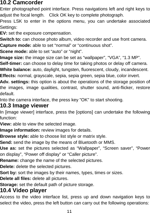  1110.2 Camcorder Enter photographed point interface. Press navigations left and right keys to adjust the focal length.    Click OK key to complete photograph. Press LSK to enter in the options menu, you can undertake associated Settings: EV: set the exposure compensation. Switch to: can choose photo album, video recorder and use front camera. Capture mode: able to set “normal” or “continuous shot”. Scene mode: able to set “auto” or “night”. Image size: the image size can be set as “wallpaper”, “VGA”, “1.3 MP”. Self-timer: can choose to delay time for taking photos or delay off camera. White balance: auto, daylight, tungsten, fluorescent, cloudy, incandescent. Effects: normal, grayscale, sepia, sepia green, sepia blue, color invert. Adv. settings: this option is about the operations of the storage position of the images, image qualities, contrast, shutter sound, anti-flicker, restore default. Into the camera interface, the press key &quot;OK&quot; to start shooting. 10.3 Image viewer In [image viewer] interface, press the [options] can undertake the following function:  View: able to view the selected image.  Image information: review images for details. Browse style: able to choose list style or matrix style. Send: send the image by the means of Bluetooth or MMS. Use as: set the pictures selected as “Wallpaper”, “Screen saver”, “Power on display”, “Power off display” or “Caller picture”. Rename: change the name of the selected pictures. Delete: delete the selected pictures. Sort by: sort the images by their names, types, times or sizes. Delete all files: delete all pictures. Storage: set the default path of picture storage. 10.4 Video player Access to the video interface list, press up and down navigation keys to select the video, press the left button can carry out the following operations: 