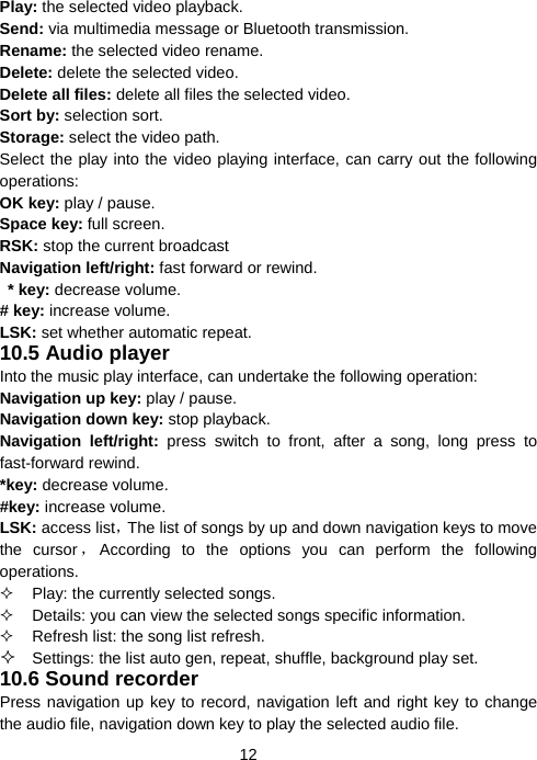  12Play: the selected video playback. Send: via multimedia message or Bluetooth transmission.   Rename: the selected video rename. Delete: delete the selected video. Delete all files: delete all files the selected video. Sort by: selection sort. Storage: select the video path. Select the play into the video playing interface, can carry out the following operations: OK key: play / pause. Space key: full screen. RSK: stop the current broadcast Navigation left/right: fast forward or rewind.  * key: decrease volume. # key: increase volume. LSK: set whether automatic repeat. 10.5 Audio player Into the music play interface, can undertake the following operation: Navigation up key: play / pause. Navigation down key: stop playback. Navigation left/right: press switch to front, after a song, long press to fast-forward rewind. *key: decrease volume. #key: increase volume. LSK: access list，The list of songs by up and down navigation keys to move the cursor ，According to the options you can perform the following operations.   Play: the currently selected songs.   Details: you can view the selected songs specific information.   Refresh list: the song list refresh.  Settings: the list auto gen, repeat, shuffle, background play set. 10.6 Sound recorder Press navigation up key to record, navigation left and right key to change the audio file, navigation down key to play the selected audio file. 