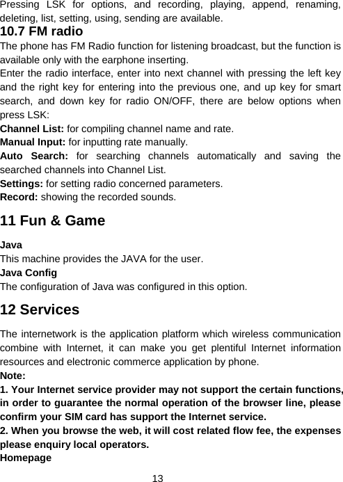  13Pressing LSK for options, and recording, playing, append, renaming, deleting, list, setting, using, sending are available. 10.7 FM radio The phone has FM Radio function for listening broadcast, but the function is available only with the earphone inserting. Enter the radio interface, enter into next channel with pressing the left key and the right key for entering into the previous one, and up key for smart search, and down key for radio ON/OFF, there are below options when press LSK: Channel List: for compiling channel name and rate.   Manual Input: for inputting rate manually. Auto Search: for searching channels automatically and saving the searched channels into Channel List. Settings: for setting radio concerned parameters. Record: showing the recorded sounds. 11 Fun &amp; Game Java This machine provides the JAVA for the user. Java Config The configuration of Java was configured in this option. 12 Services The internetwork is the application platform which wireless communication combine with Internet, it can make you get plentiful Internet information resources and electronic commerce application by phone.     Note:  1. Your Internet service provider may not support the certain functions, in order to guarantee the normal operation of the browser line, please confirm your SIM card has support the Internet service.   2. When you browse the web, it will cost related flow fee, the expenses please enquiry local operators. Homepage 