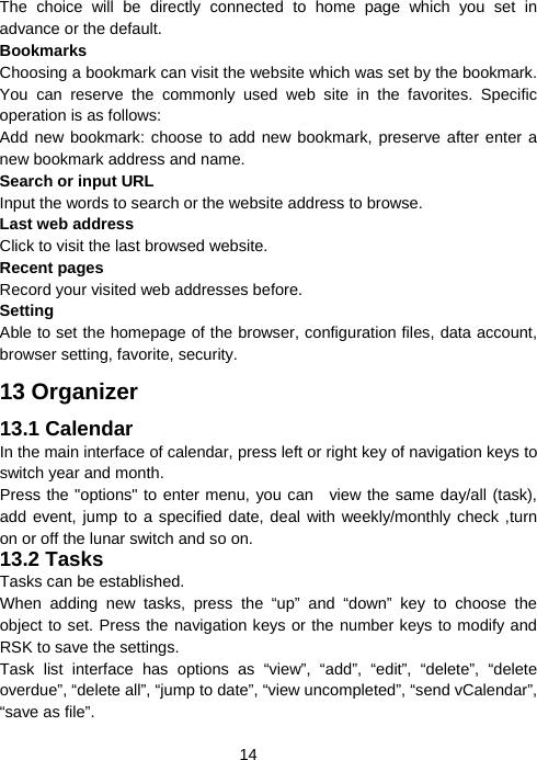  14The choice will be directly connected to home page which you set in advance or the default. Bookmarks Choosing a bookmark can visit the website which was set by the bookmark. You can reserve the commonly used web site in the favorites. Specific operation is as follows:   Add new bookmark: choose to add new bookmark, preserve after enter a new bookmark address and name. Search or input URL Input the words to search or the website address to browse. Last web address Click to visit the last browsed website. Recent pages Record your visited web addresses before. Setting Able to set the homepage of the browser, configuration files, data account, browser setting, favorite, security. 13 Organizer 13.1 Calendar In the main interface of calendar, press left or right key of navigation keys to switch year and month. Press the &quot;options&quot; to enter menu, you can   view the same day/all (task), add event, jump to a specified date, deal with weekly/monthly check ,turn on or off the lunar switch and so on. 13.2 Tasks Tasks can be established. When adding new tasks, press the “up” and “down” key to choose the object to set. Press the navigation keys or the number keys to modify and RSK to save the settings. Task list interface has options as “view”, “add”, “edit”, “delete”, “delete overdue”, “delete all”, “jump to date”, “view uncompleted”, “send vCalendar”, “save as file”. 