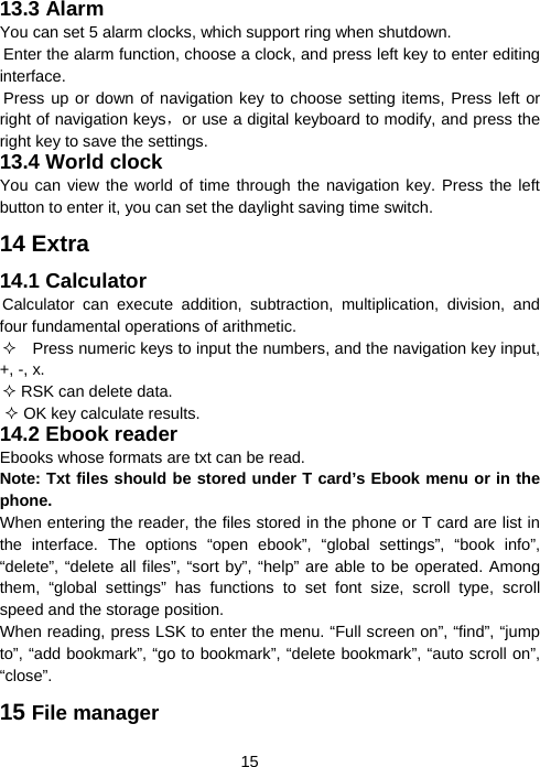  1513.3 Alarm You can set 5 alarm clocks, which support ring when shutdown. Enter the alarm function, choose a clock, and press left key to enter editing interface. Press up or down of navigation key to choose setting items, Press left or right of navigation keys，or use a digital keyboard to modify, and press the right key to save the settings. 13.4 World clock You can view the world of time through the navigation key. Press the left button to enter it, you can set the daylight saving time switch. 14 Extra 14.1 Calculator Calculator can execute addition, subtraction, multiplication, division, and four fundamental operations of arithmetic.     Press numeric keys to input the numbers, and the navigation key input, +, -, x.  RSK can delete data.  OK key calculate results. 14.2 Ebook reader Ebooks whose formats are txt can be read. Note: Txt files should be stored under T card’s Ebook menu or in the phone.  When entering the reader, the files stored in the phone or T card are list in the interface. The options “open ebook”, “global settings”, “book info”, “delete”, “delete all files”, “sort by”, “help” are able to be operated. Among them, “global settings” has functions to set font size, scroll type, scroll speed and the storage position. When reading, press LSK to enter the menu. “Full screen on”, “find”, “jump to”, “add bookmark”, “go to bookmark”, “delete bookmark”, “auto scroll on”, “close”. 15 File manager 