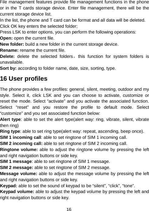  16File management features provide file management functions in the phone or in the T cards storage device. Enter file management, there will be the current storage device list.   In the list, the phone and T card can be format and all data will be deleted. Click OK key enters the selected folder; Press LSK to enter options, you can perform the following operations: Open: open the current file. New folder: build a new folder in the current storage device. Rename: rename the current file. Delete: delete the selected folders，this function for system folders is unavailable.   Sort by: according to folder name, date, size, sorting, type. 16 User profiles The phone provides a few profiles: general, silent, meeting, outdoor and my style. Select it, click LSK and you can choose to activate, customize or reset the mode. Select “activate” and you activate the associated function. Select “reset” and you restore the profile to default mode. Select “customize” and you set associated function below: Alert type: able to set the alert type(alert way: ring, vibrate, silent, vibrate then ring) Ring type: able to set ring type(alert way: repeat, ascending, beep once). SIM 1 incoming call: able to set ringtone of SIM 1 incoming call. SIM 2 incoming call: able to set ringtone of SIM 2 incoming call. Ringtone volume: able to adjust the ringtone volume by pressing the left and right navigation buttons or side key. SIM 1 message: able to set ringtone of SIM 1 message. SIM 2 message: able to set ringtone of SIM 2 message. Message volume: able to adjust the message volume by pressing the left and right navigation buttons or side key. Keypad: able to set the sound of keypad to be “silent”, “click”, “tone”. Keypad volume: able to adjust the keypad volume by pressing the left and right navigation buttons or side key. 