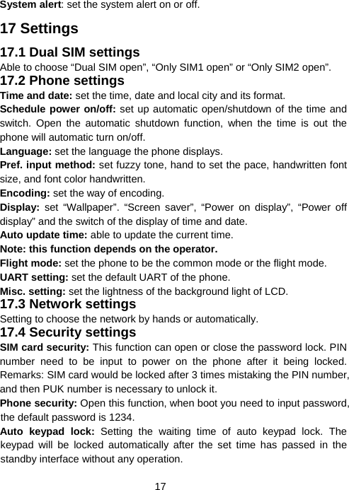  17System alert: set the system alert on or off. 17 Settings 17.1 Dual SIM settings Able to choose “Dual SIM open”, “Only SIM1 open” or “Only SIM2 open”. 17.2 Phone settings Time and date: set the time, date and local city and its format. Schedule power on/off: set up automatic open/shutdown of the time and switch. Open the automatic shutdown function, when the time is out the phone will automatic turn on/off. Language: set the language the phone displays. Pref. input method: set fuzzy tone, hand to set the pace, handwritten font size, and font color handwritten. Encoding: set the way of encoding. Display:  set “Wallpaper”. “Screen saver”, “Power on display”, “Power off display” and the switch of the display of time and date. Auto update time: able to update the current time. Note: this function depends on the operator. Flight mode: set the phone to be the common mode or the flight mode. UART setting: set the default UART of the phone. Misc. setting: set the lightness of the background light of LCD. 17.3 Network settings Setting to choose the network by hands or automatically. 17.4 Security settings SIM card security: This function can open or close the password lock. PIN number need to be input to power on the phone after it being locked. Remarks: SIM card would be locked after 3 times mistaking the PIN number, and then PUK number is necessary to unlock it. Phone security: Open this function, when boot you need to input password, the default password is 1234. Auto keypad lock: Setting the waiting time of auto keypad lock. The keypad will be locked automatically after the set time has passed in the standby interface without any operation. 