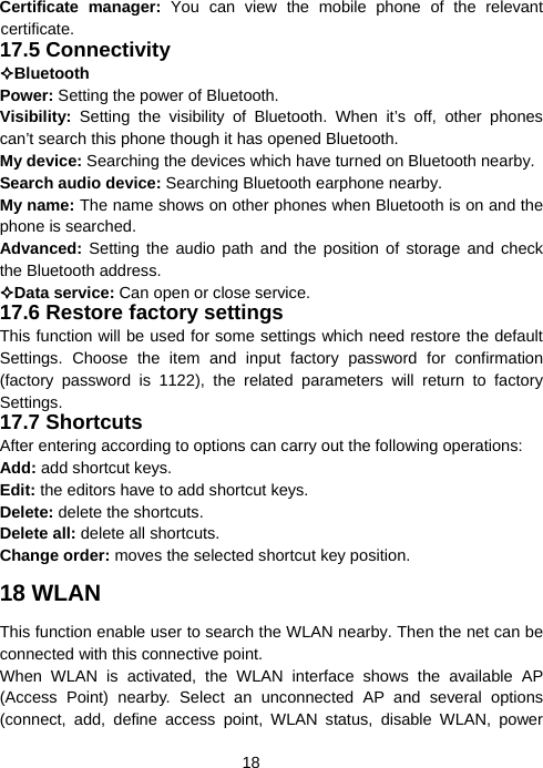  18Certificate manager: You can view the mobile phone of the relevant certificate. 17.5 Connectivity Bluetooth  Power: Setting the power of Bluetooth. Visibility:  Setting the visibility of Bluetooth. When it’s off, other phones can’t search this phone though it has opened Bluetooth. My device: Searching the devices which have turned on Bluetooth nearby. Search audio device: Searching Bluetooth earphone nearby. My name: The name shows on other phones when Bluetooth is on and the phone is searched. Advanced: Setting the audio path and the position of storage and check the Bluetooth address. Data service: Can open or close service. 17.6 Restore factory settings This function will be used for some settings which need restore the default Settings. Choose the item and input factory password for confirmation (factory password is 1122), the related parameters will return to factory Settings. 17.7 Shortcuts After entering according to options can carry out the following operations: Add: add shortcut keys. Edit: the editors have to add shortcut keys. Delete: delete the shortcuts. Delete all: delete all shortcuts. Change order: moves the selected shortcut key position. 18 WLAN This function enable user to search the WLAN nearby. Then the net can be connected with this connective point.   When WLAN is activated, the WLAN interface shows the available AP (Access Point) nearby. Select an unconnected AP and several options (connect, add, define access point, WLAN status, disable WLAN, power 